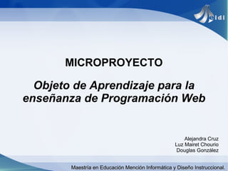 MICROPROYECTO

  Objeto de Aprendizaje para la
enseñanza de Programación Web


                                                       Alejandra Cruz
                                                   Luz Mairet Chourio
                                                    Douglas González


        Maestría en Educación Mención Informática y Diseño Instruccional.
 