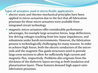 Types of actuators used in micro-fluidic applications
 electro-static and thermo-mechanical principles have been
applied to micro-actuation due to the fact that all fabrication
processes for these micro-actuators were available from
integrated circuit technology
 magnetic micro-actuators offer considerable performance
advantages, for example large actuation forces, large deflections,
low driving voltages resulting from low input impedances, and
robustness under harsh environments. However, the fabrication
process is technologically challenging for many reasons. In order
to achieve high forces, both the electric conductors of the micro-
coils and the magnetic flux guide structures need to provide
large cross sections to allow for sufficiently high current and
magnetic flux, respectively. Problems also originate from the
thickness of the dielectric layers serving as both insulation and
planarization layers. These features demand high aspect ratio
fabrication processes.
 
