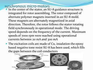 synchronous micro-motors
 In the center of the stator, an SU-8 guidance structure is
integrated for rotor assembling. The rotor composed of
alternate polymer magnets inserted in an SU-8 mold.
These magnets are alternately magnetized in axial
direction. Therefore, the rotor follows the stator rotating
field synchronously in operational mode. The driving
speed depends on the frequency of the current. Maximum
speeds of 7000 rpm were reached using operational
currents between 20 mA and 300 mA
 The excitation coils are made of Cu, insulation the epoxy
based negative tone resist SU-8 has been used, which fills
the gaps between the coil conductors
 