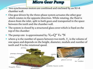  two synchronous motors are combined and enclosed by an SU-8
chamber wall.
 One gear driven by the three-phase system actuates the other gear
which rotates in the opposite direction. While rotating, the fluid is
drawn from the inlet, split to both gears and transported in the space
between the teeth and the chamber wall.
 The system is closed by a structured glass cover which is fixed on the
top of the chamber
 The pump rate is approximated by: Vp=Q* Vn *N
 where q is the number of spaces between two teeth, Vn is the volume of
one space and depends on the height, diameter, module and number of
teeth and N is the rotational speed.
 