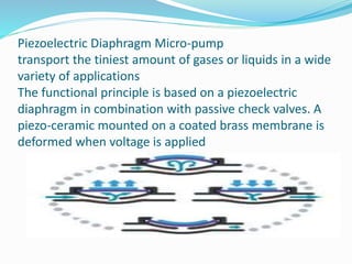 Piezoelectric Diaphragm Micro-pump
transport the tiniest amount of gases or liquids in a wide
variety of applications
The functional principle is based on a piezoelectric
diaphragm in combination with passive check valves. A
piezo-ceramic mounted on a coated brass membrane is
deformed when voltage is applied
 