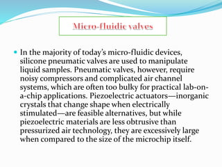  In the majority of today’s micro-fluidic devices,
silicone pneumatic valves are used to manipulate
liquid samples. Pneumatic valves, however, require
noisy compressors and complicated air channel
systems, which are often too bulky for practical lab-on-
a-chip applications. Piezoelectric actuators—inorganic
crystals that change shape when electrically
stimulated—are feasible alternatives, but while
piezoelectric materials are less obtrusive than
pressurized air technology, they are excessively large
when compared to the size of the microchip itself.
 