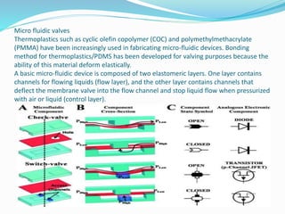 Micro fluidic valves
Thermoplastics such as cyclic olefin copolymer (COC) and polymethylmethacrylate
(PMMA) have been increasingly used in fabricating micro-fluidic devices. Bonding
method for thermoplastics/PDMS has been developed for valving purposes because the
ability of this material deform elastically.
A basic micro-fluidic device is composed of two elastomeric layers. One layer contains
channels for flowing liquids (flow layer), and the other layer contains channels that
deflect the membrane valve into the flow channel and stop liquid flow when pressurized
with air or liquid (control layer).
 