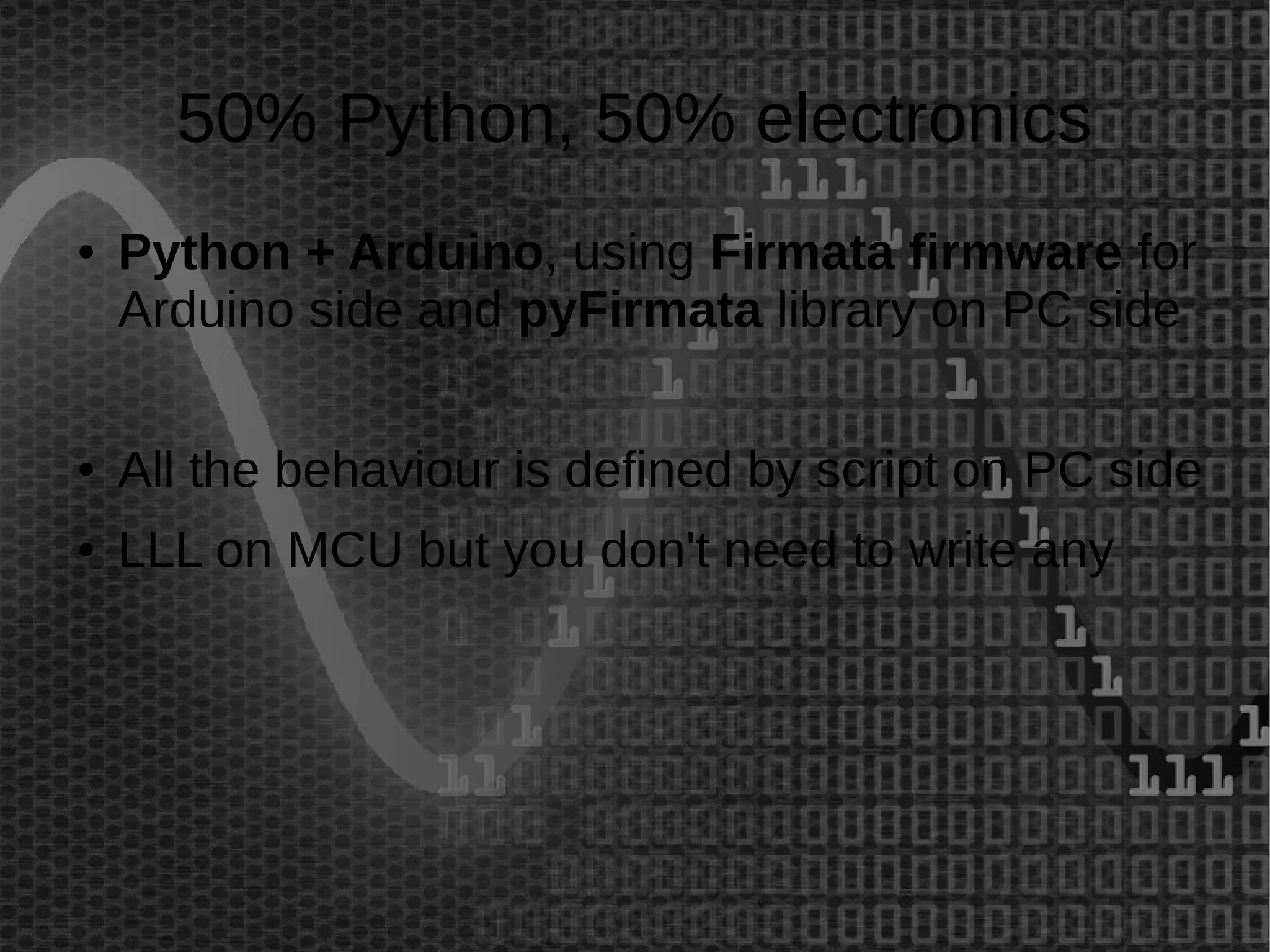 50% Python, 50% electronics 
● Python + Arduino, using Firmata firmware for 
Arduino side and pyFirmata library on PC side 
● All the behaviour is defined by script on PC side 
● LLL on MCU but you don't need to write any 
 
