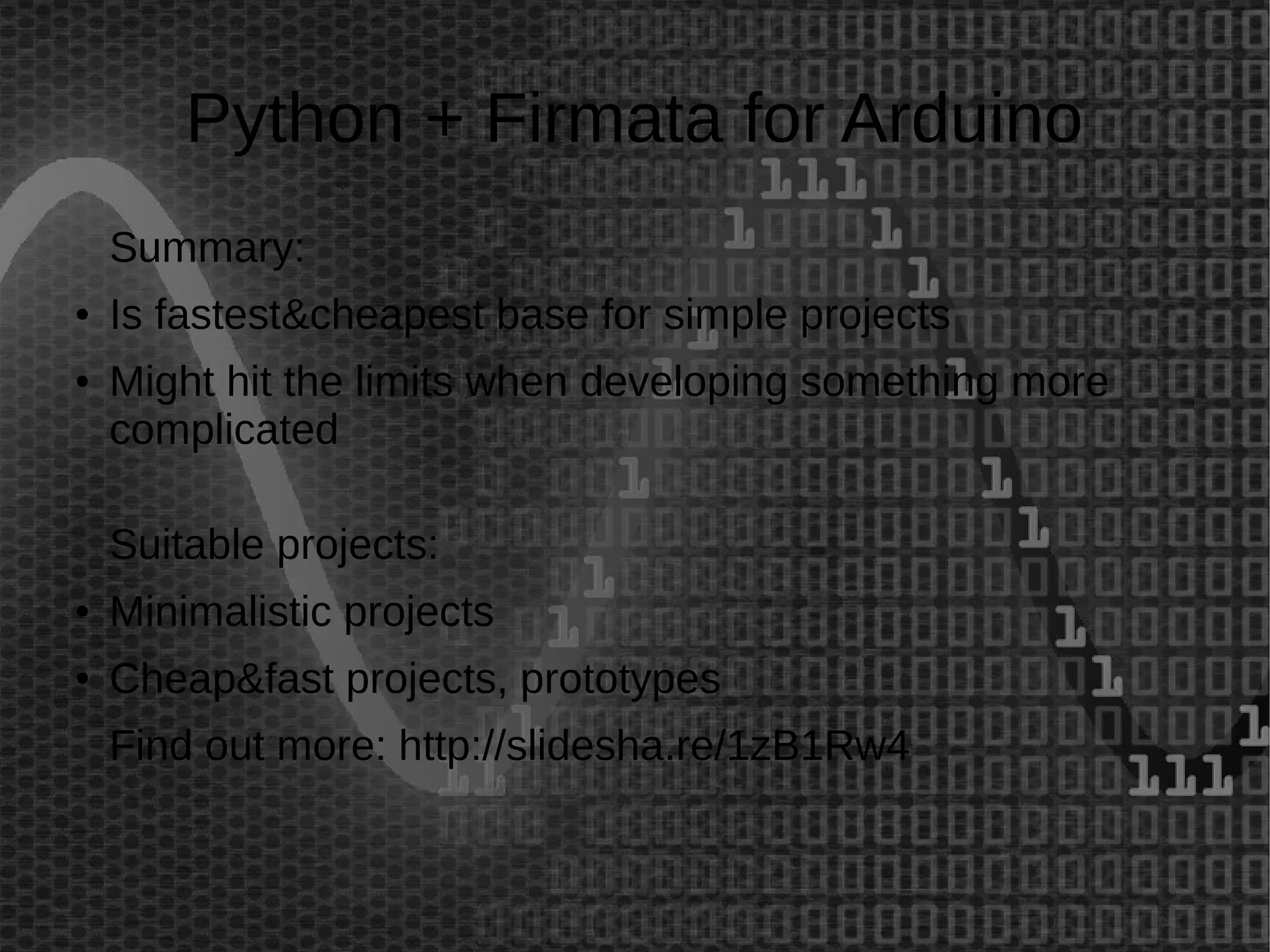 Python + Firmata for Arduino 
Summary: 
● Is fastest&cheapest base for simple projects 
● Might hit the limits when developing something more 
complicated 
Suitable projects: 
● Minimalistic projects 
● Cheap&fast projects, prototypes 
Find out more: http://slidesha.re/1zB1Rw4 
 