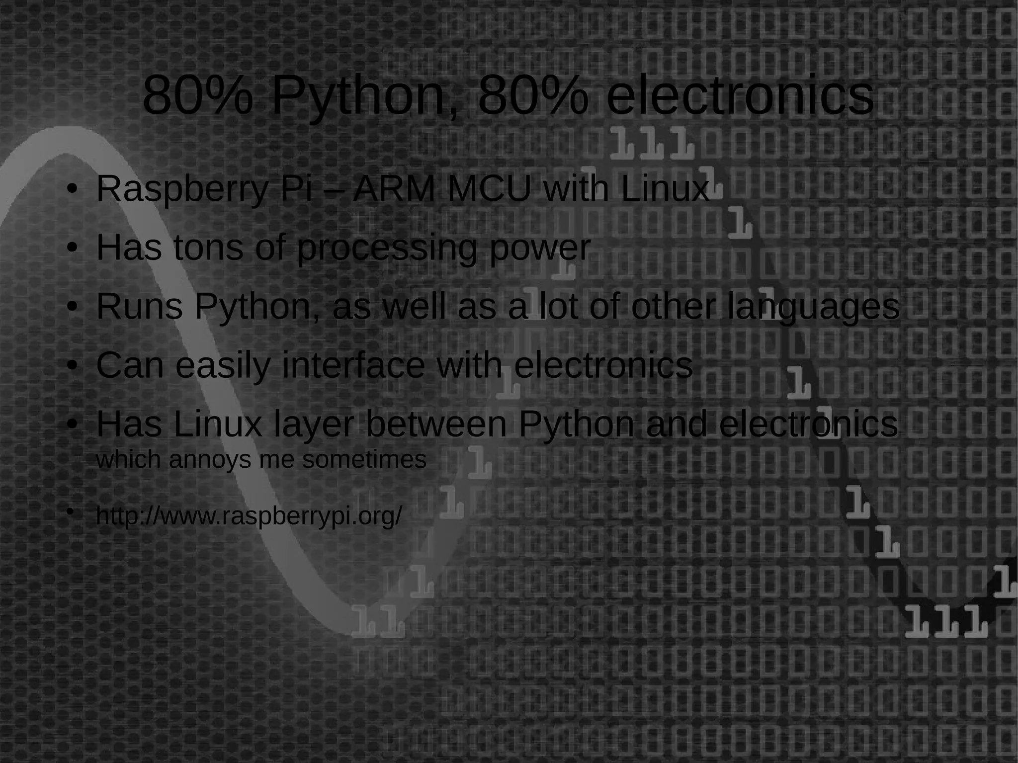 80% Python, 80% electronics 
● Raspberry Pi – ARM MCU with Linux 
● Has tons of processing power 
● Runs Python, as well as a lot of other languages 
● Can easily interface with electronics 
● Has Linux layer between Python and electronics 
which annoys me sometimes 
● http://www.raspberrypi.org/ 
 