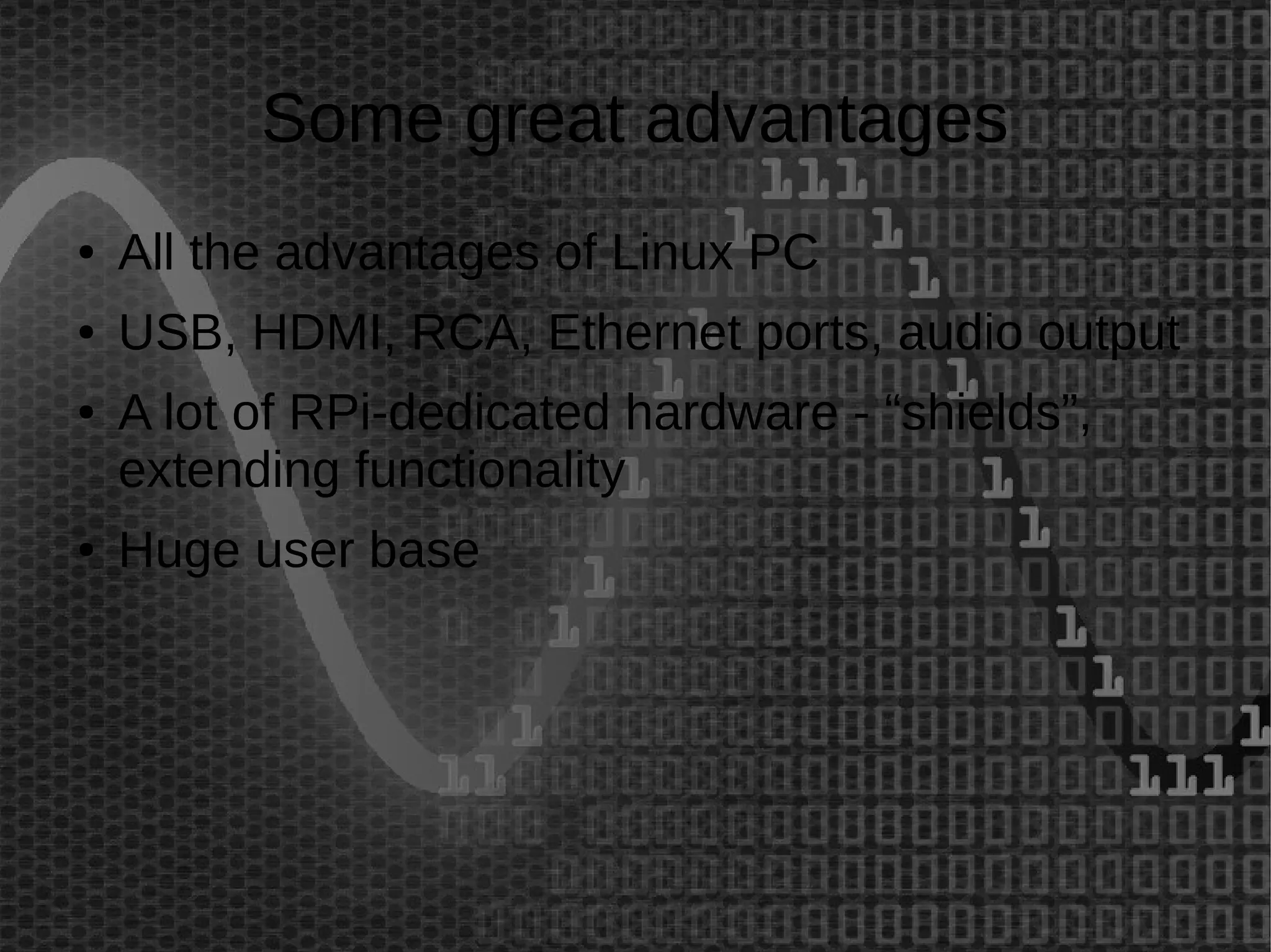 Some great advantages 
● All the advantages of Linux PC 
● USB, HDMI, RCA, Ethernet ports, audio output 
● A lot of RPi-dedicated hardware - “shields”, 
extending functionality 
● Huge user base 
 