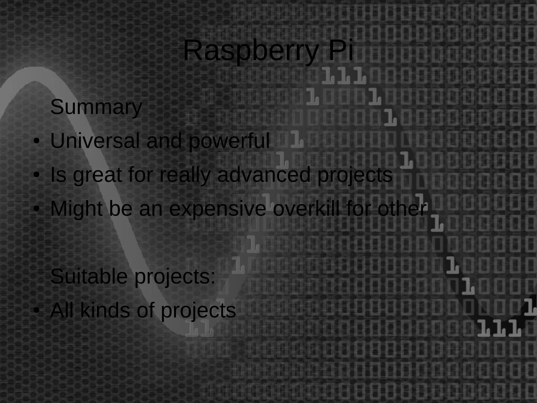 Raspberry Pi 
Summary 
● Universal and powerful 
● Is great for really advanced projects 
● Might be an expensive overkill for other 
Suitable projects: 
● All kinds of projects 
 