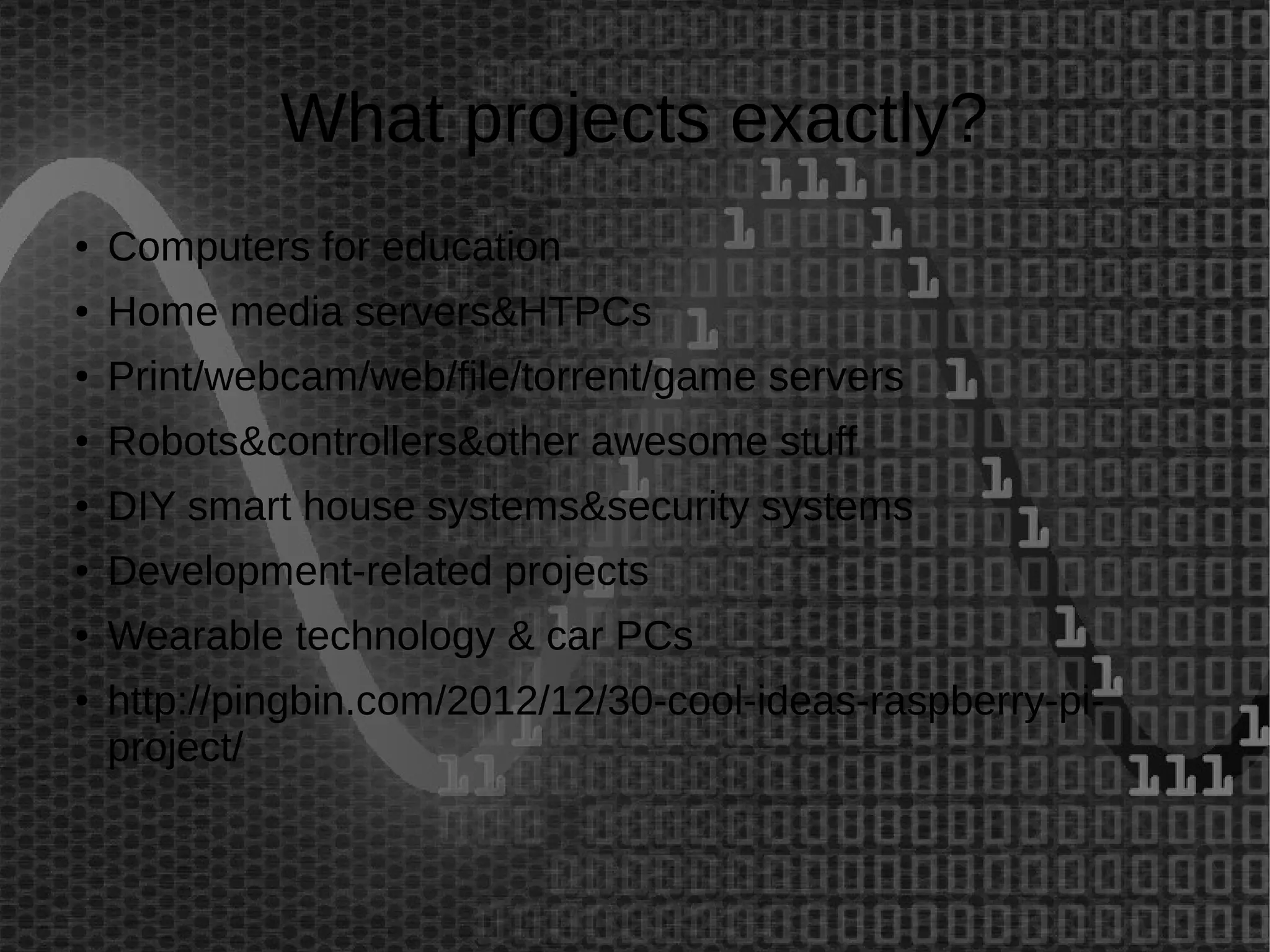 What projects exactly? 
● Computers for education 
● Home media servers&HTPCs 
● Print/webcam/web/file/torrent/game servers 
● Robots&controllers&other awesome stuff 
● DIY smart house systems&security systems 
● Development-related projects 
● Wearable technology & car PCs 
● http://pingbin.com/2012/12/30-cool-ideas-raspberry-pi-project/ 
 