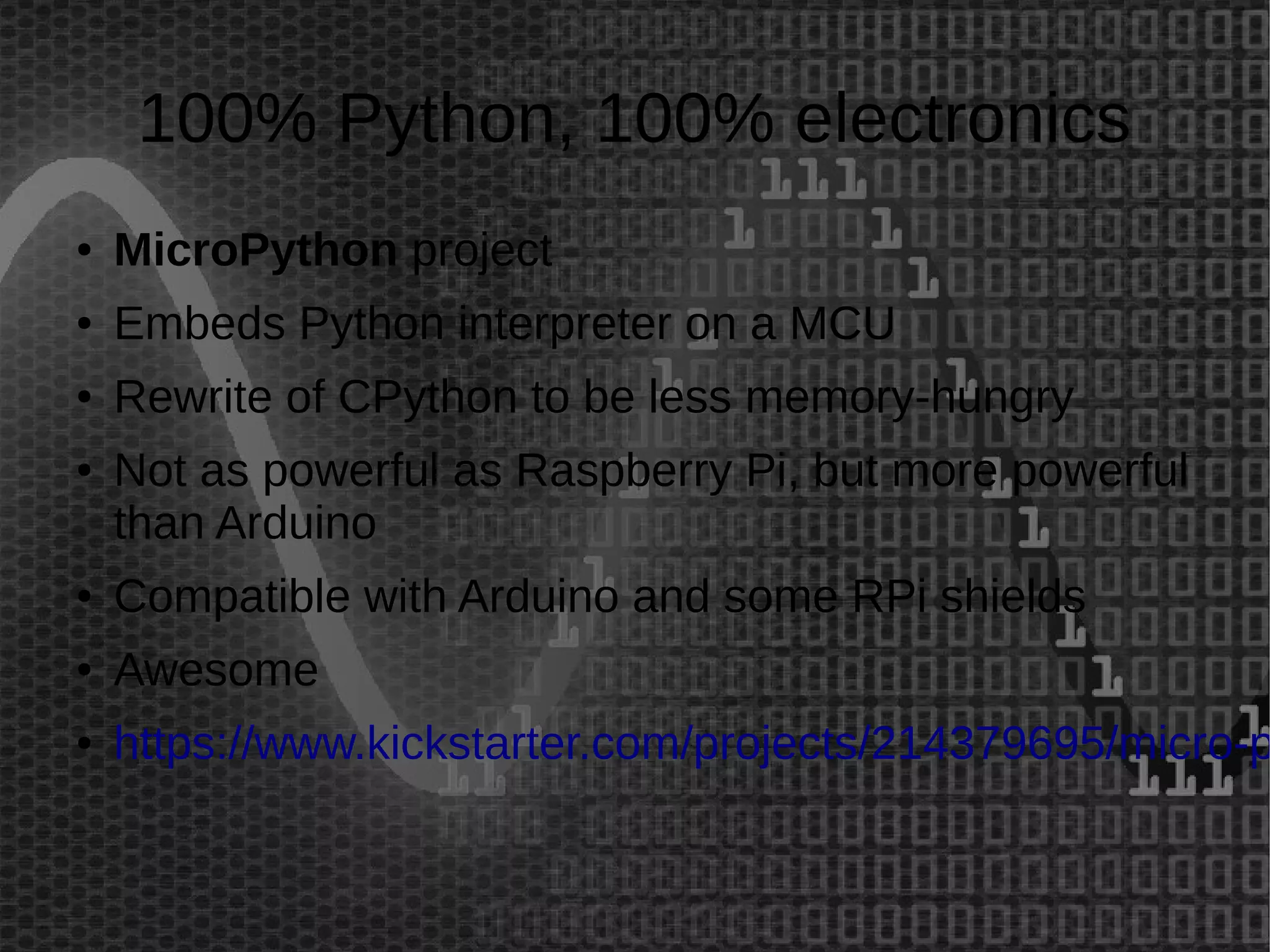 100% Python, 100% electronics 
● MicroPython project 
● Embeds Python interpreter on a MCU 
● Rewrite of CPython to be less memory-hungry 
● Not as powerful as Raspberry Pi, but more powerful 
than Arduino 
● Compatible with Arduino and some RPi shields 
● Awesome 
● https://www.kickstarter.com/projects/214379695/micro-python- 