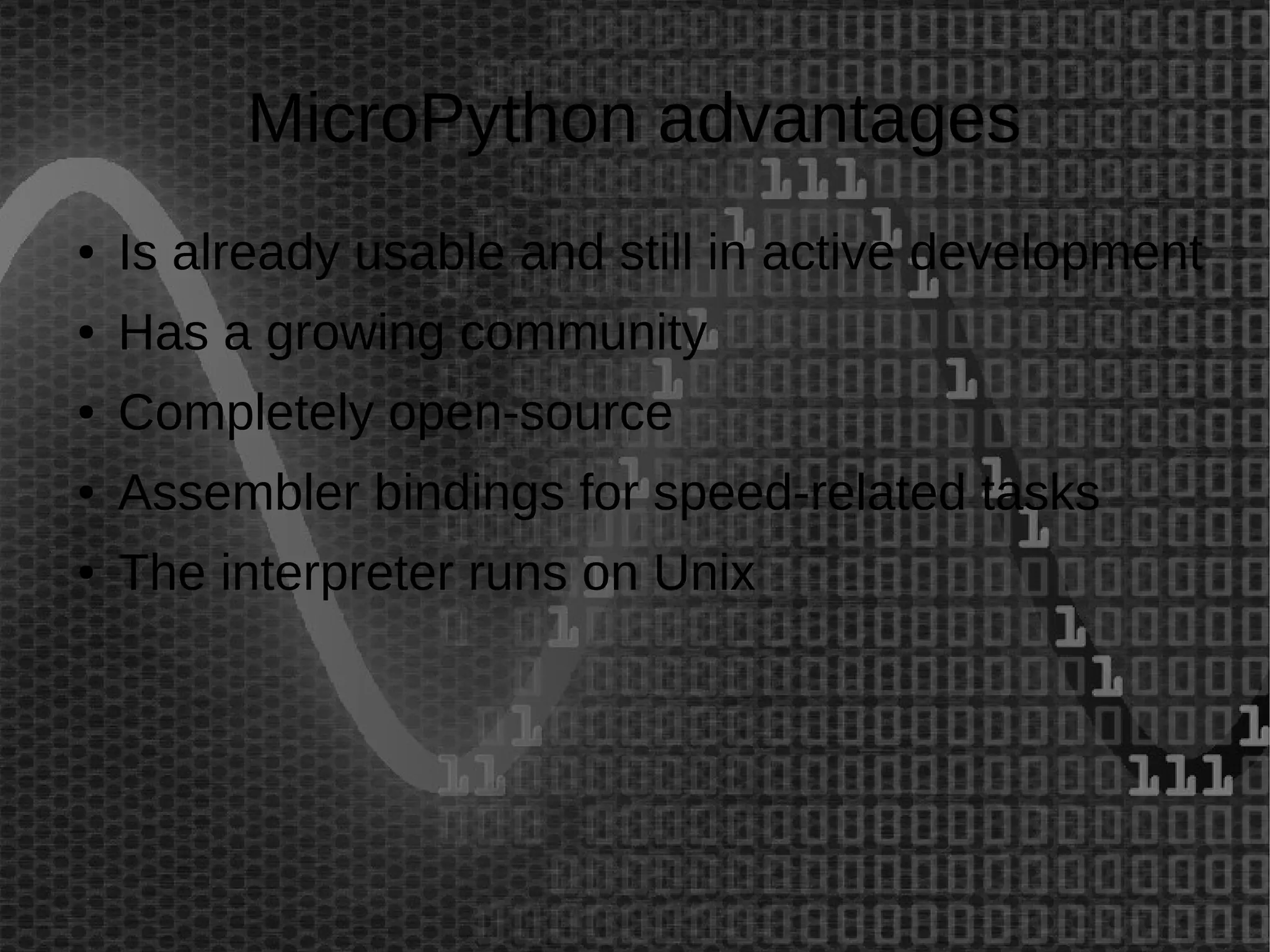 MicroPython advantages 
● Is already usable and still in active development 
● Has a growing community 
● Completely open-source 
● Assembler bindings for speed-related tasks 
● The interpreter runs on Unix 
 