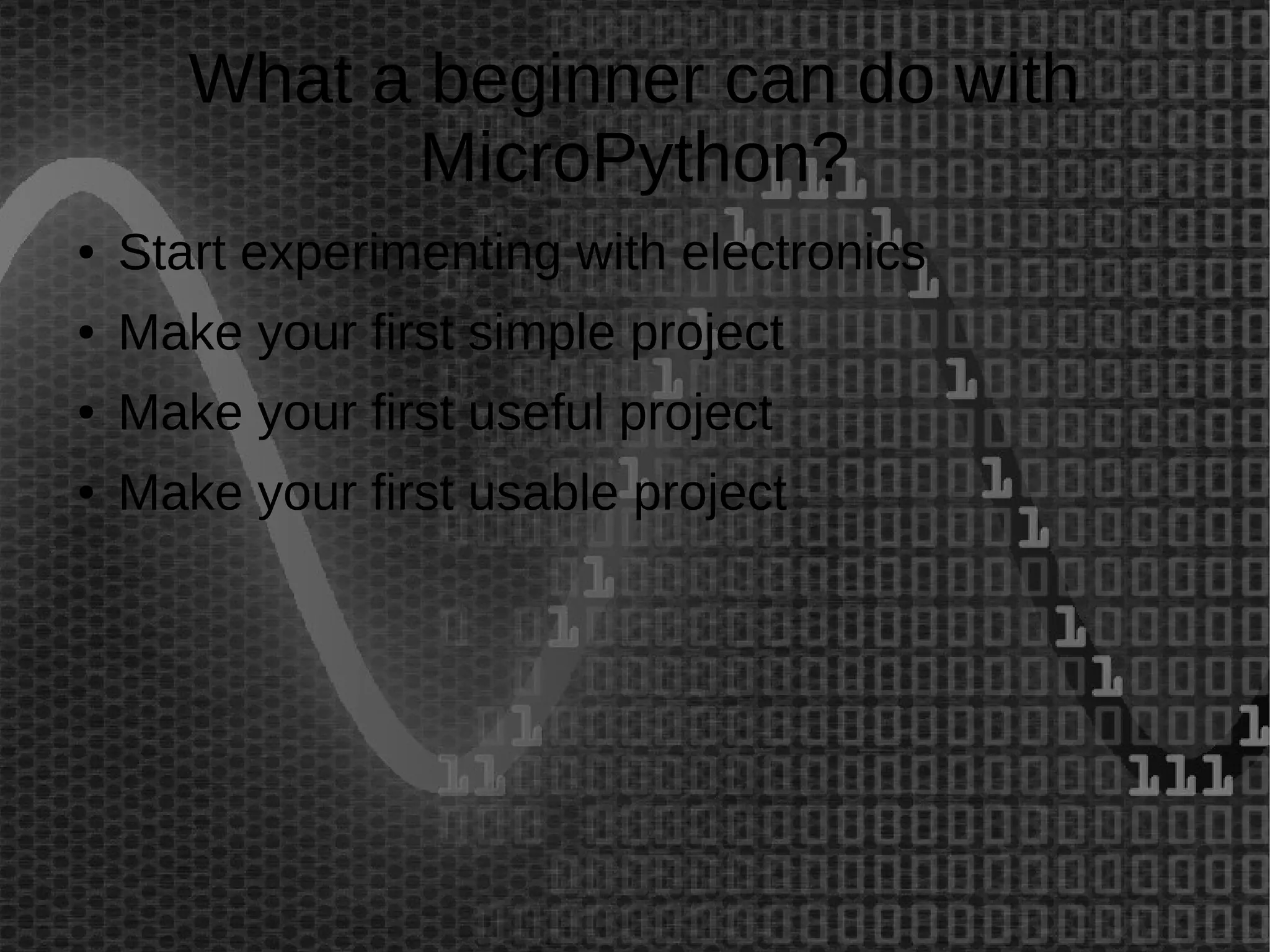 What a beginner can do with 
MicroPython? 
● Start experimenting with electronics 
● Make your first simple project 
● Make your first useful project 
● Make your first usable project 
 