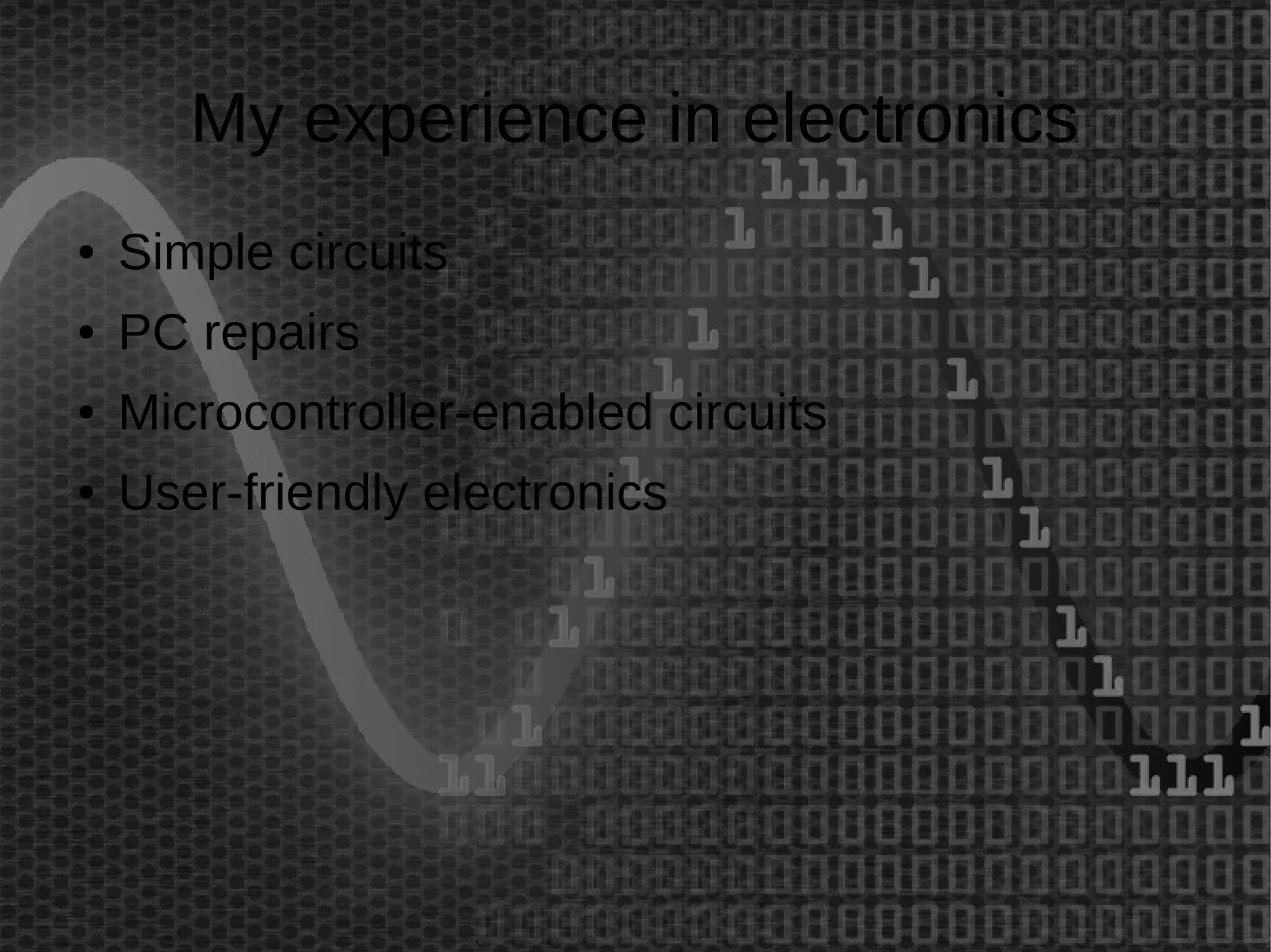 My experience in electronics 
● Simple circuits 
● PC repairs 
● Microcontroller-enabled circuits 
● User-friendly electronics 
 