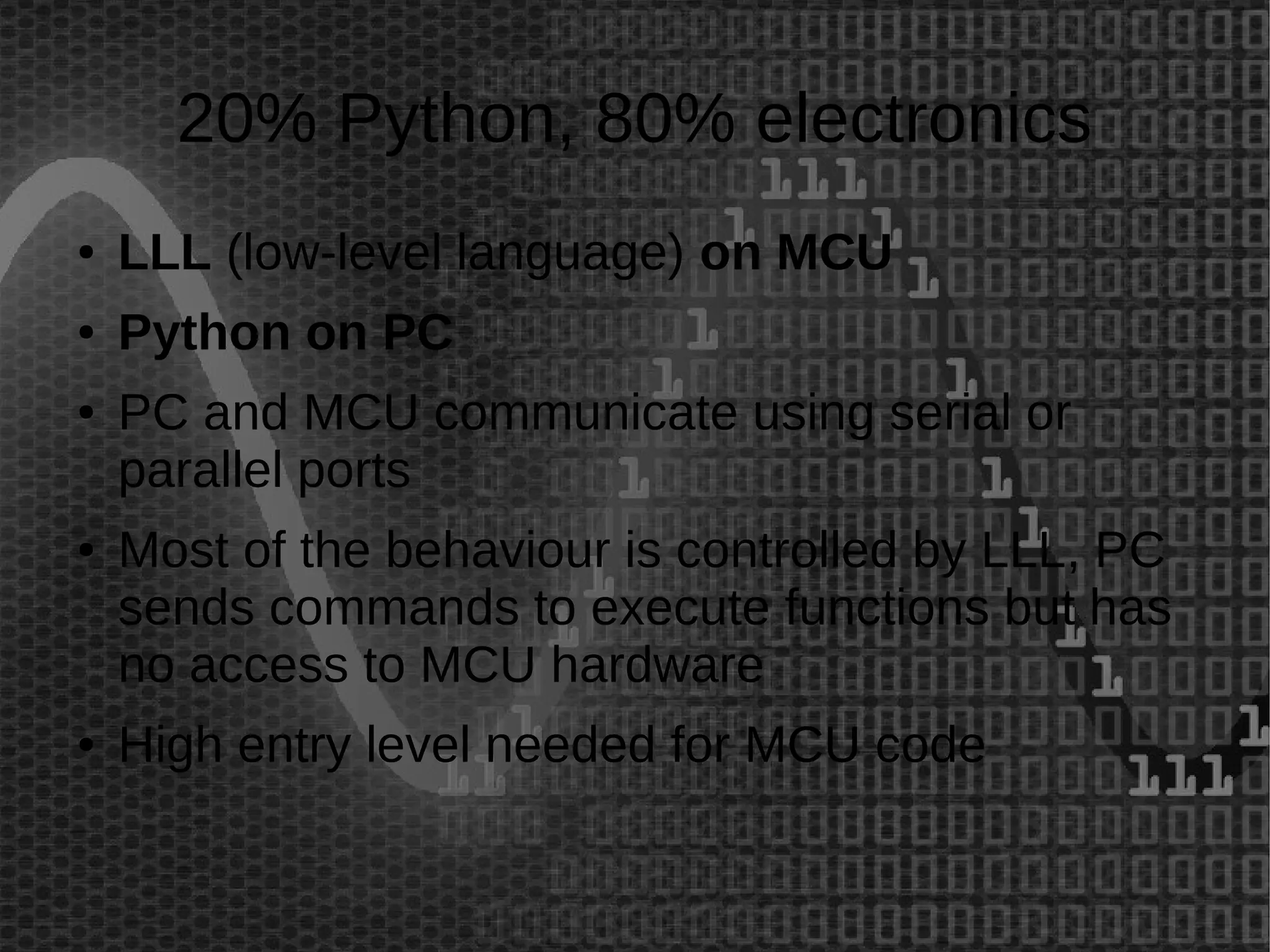 20% Python, 80% electronics 
● LLL (low-level language) on MCU 
● Python on PC 
● PC and MCU communicate using serial or 
parallel ports 
● Most of the behaviour is controlled by LLL, PC 
sends commands to execute functions but has 
no access to MCU hardware 
● High entry level needed for MCU code 
 