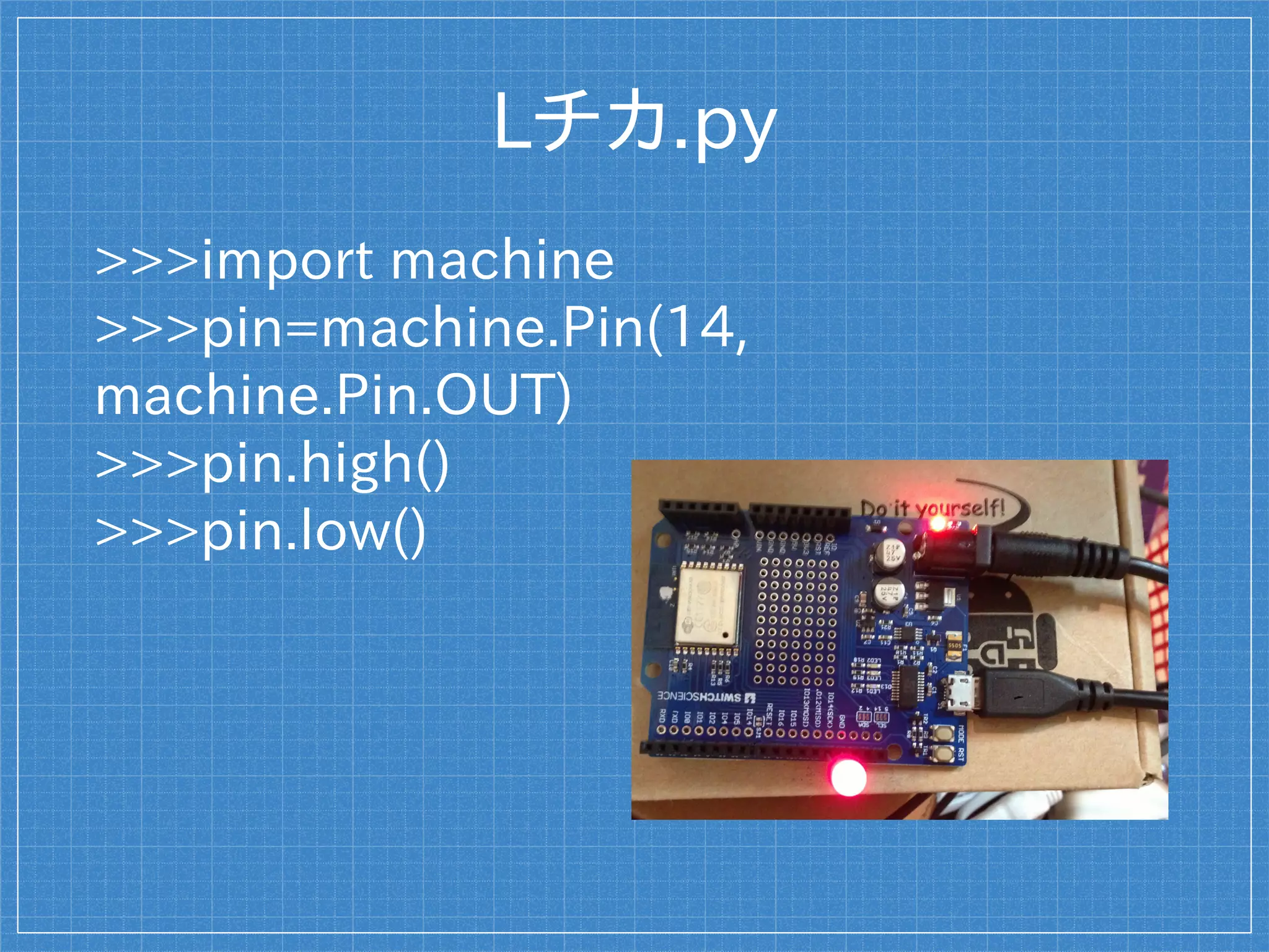 Lチカ.py
>>>import machine
>>>pin=machine.Pin(14,
machine.Pin.OUT)
>>>pin.high()
>>>pin.low()
 
