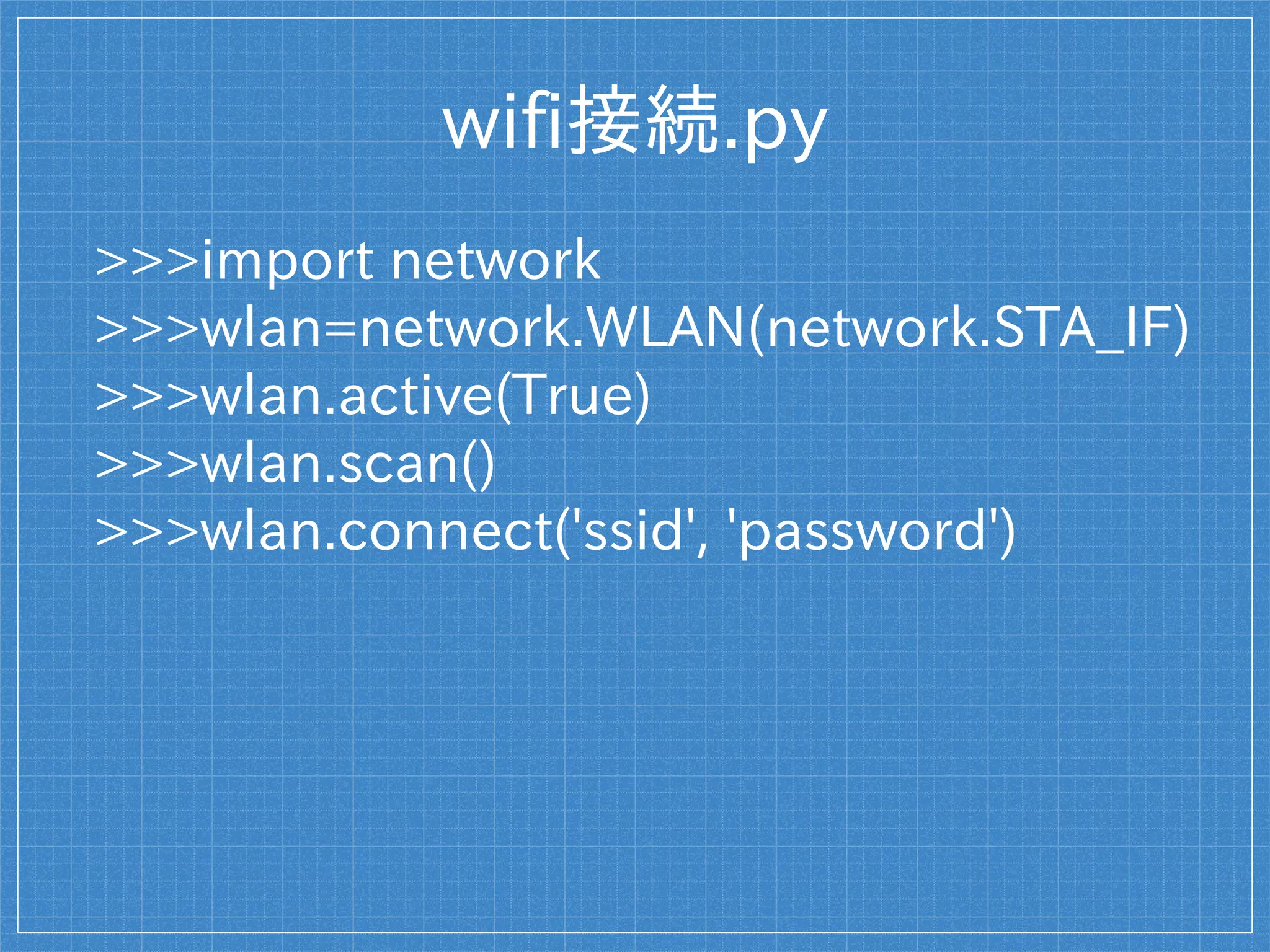 wifi接続.py
>>>import network
>>>wlan=network.WLAN(network.STA_IF)
>>>wlan.active(True)
>>>wlan.scan()
>>>wlan.connect('ssid', 'password')
 