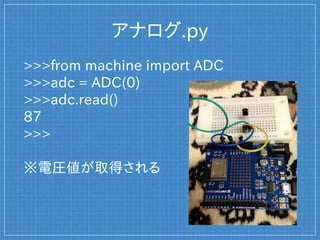 アナログ.py
>>>from machine import ADC
>>>adc = ADC(0)
>>>adc.read()
87
>>>
※電圧値が取得される
 