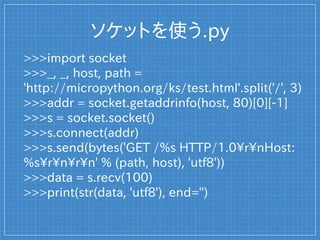 ソケットを使う.py
>>>import socket
>>>_, _, host, path =
'http://micropython.org/ks/test.html'.split('/', 3)
>>>addr = socket.getaddrinfo(host, 80)[0][-1]
>>>s = socket.socket()
>>>s.connect(addr)
>>>s.send(bytes('GET /%s HTTP/1.0rnHost:
%srnrn' % (path, host), 'utf8'))
>>>data = s.recv(100)
>>>print(str(data, 'utf8'), end='')
 