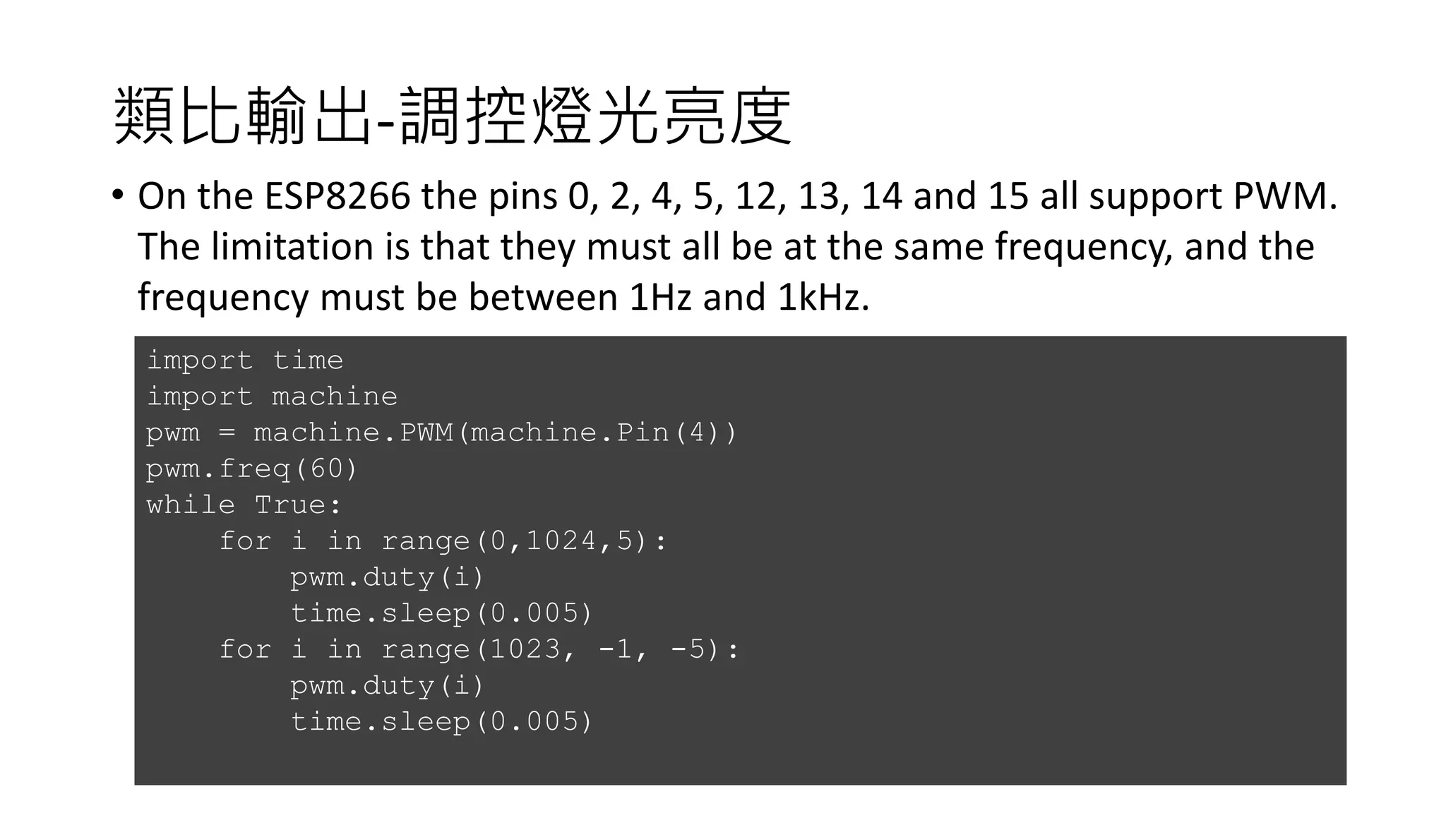 類比輸出-調控燈光亮度
• On the ESP8266 the pins 0, 2, 4, 5, 12, 13, 14 and 15 all support PWM.
The limitation is that they must all be at the same frequency, and the
frequency must be between 1Hz and 1kHz.
import time
import machine
pwm = machine.PWM(machine.Pin(4))
pwm.freq(60)
while True:
for i in range(0,1024,5):
pwm.duty(i)
time.sleep(0.005)
for i in range(1023, -1, -5):
pwm.duty(i)
time.sleep(0.005)
 