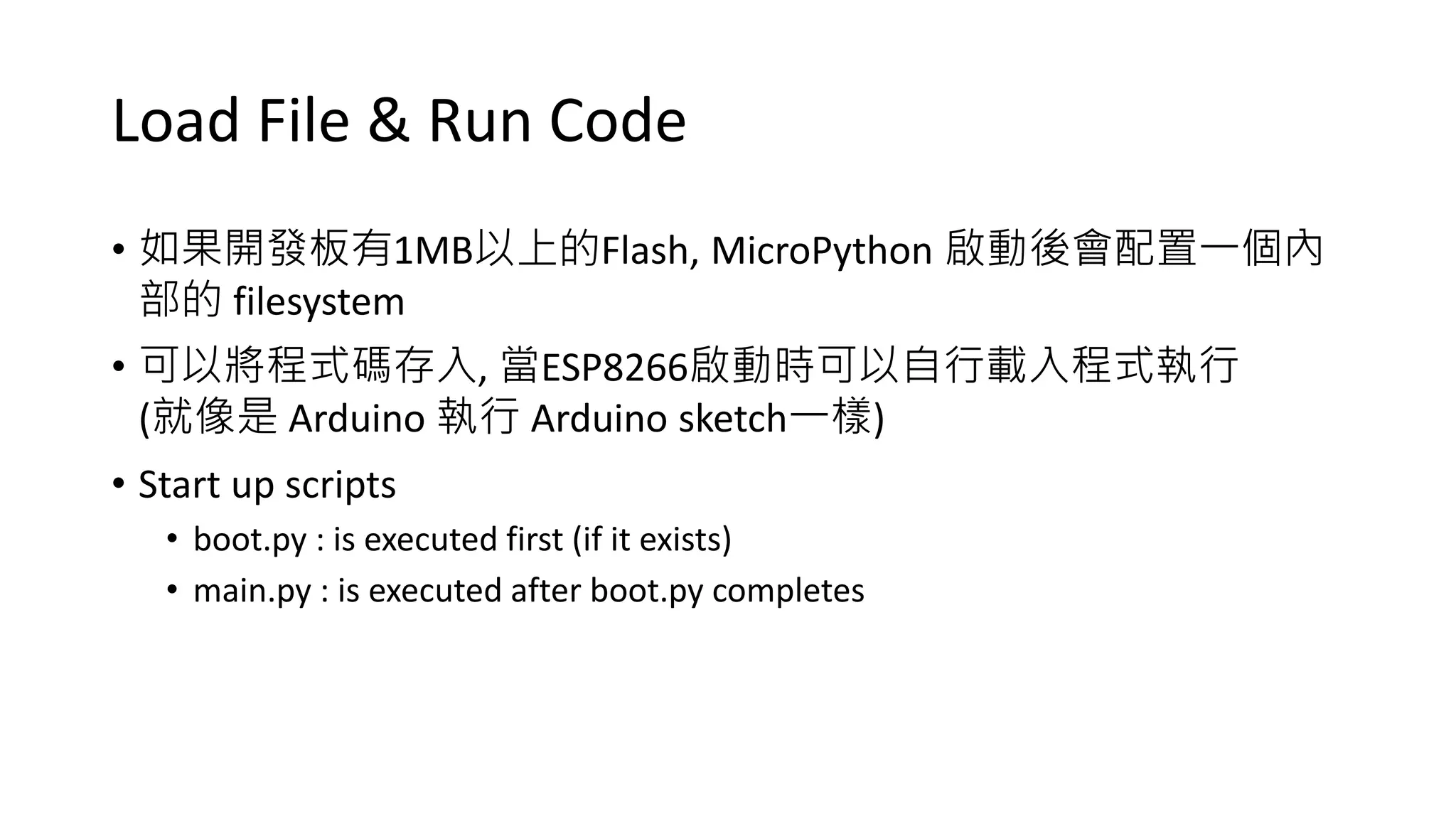 Load File & Run Code
• 如果開發板有1MB以上的Flash, MicroPython 啟動後會配置一個內
部的 filesystem
• 可以將程式碼存入, 當ESP8266啟動時可以自行載入程式執行
(就像是 Arduino 執行 Arduino sketch一樣)
• Start up scripts
• boot.py : is executed first (if it exists)
• main.py : is executed after boot.py completes
 