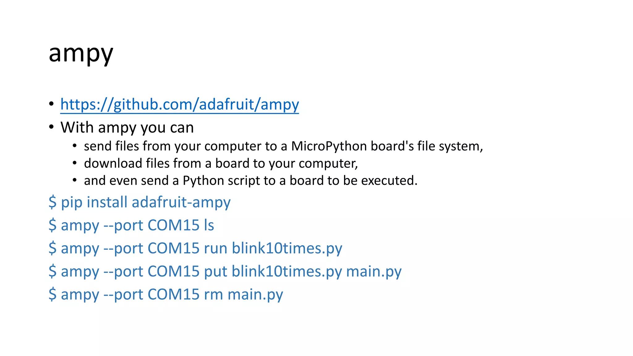 ampy
• https://github.com/adafruit/ampy
• With ampy you can
• send files from your computer to a MicroPython board's file system,
• download files from a board to your computer,
• and even send a Python script to a board to be executed.
$ pip install adafruit-ampy
$ ampy --port COM15 ls
$ ampy --port COM15 run blink10times.py
$ ampy --port COM15 put blink10times.py main.py
$ ampy --port COM15 rm main.py
 