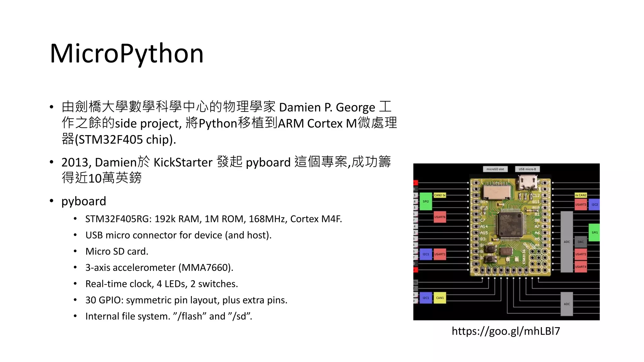 MicroPython
• 由劍橋大學數學科學中心的物理學家 Damien P. George 工
作之餘的side project, 將Python移植到ARM Cortex M微處理
器(STM32F405 chip).
• 2013, Damien於 KickStarter 發起 pyboard 這個專案,成功籌
得近10萬英鎊
• pyboard
• STM32F405RG: 192k RAM, 1M ROM, 168MHz, Cortex M4F.
• USB micro connector for device (and host).
• Micro SD card.
• 3-axis accelerometer (MMA7660).
• Real-time clock, 4 LEDs, 2 switches.
• 30 GPIO: symmetric pin layout, plus extra pins.
• Internal file system. ”/flash” and ”/sd”.
https://goo.gl/mhLBl7
 