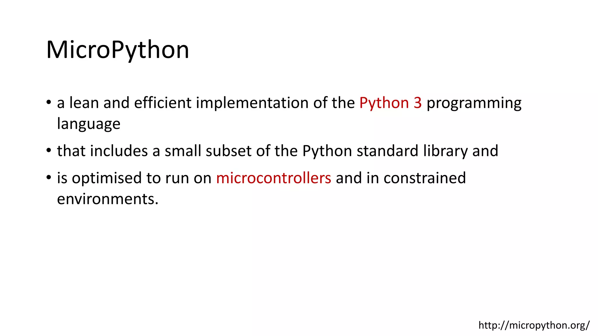 MicroPython
• a lean and efficient implementation of the Python 3 programming
language
• that includes a small subset of the Python standard library and
• is optimised to run on microcontrollers and in constrained
environments.
http://micropython.org/
 