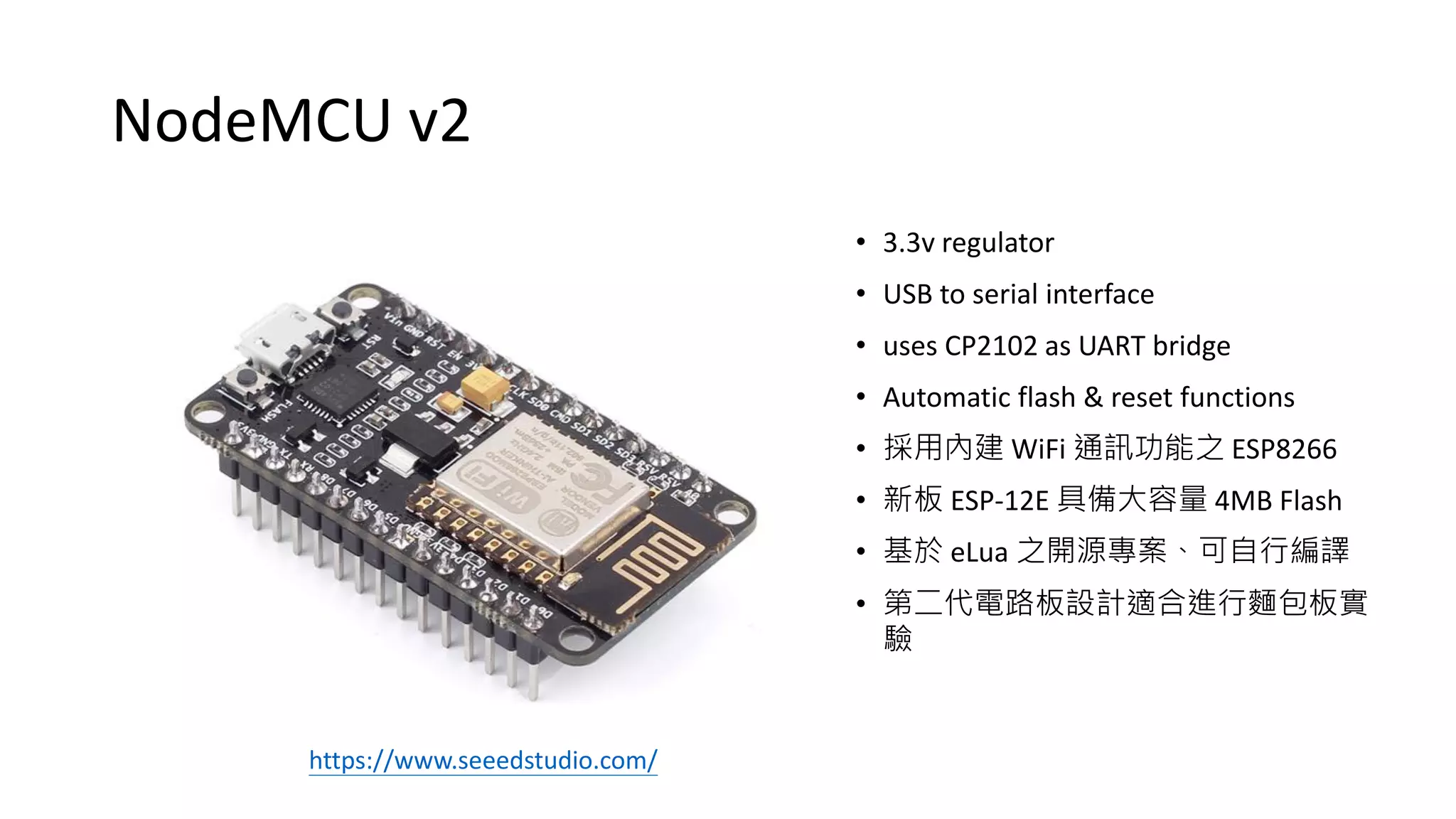NodeMCU v2
• 3.3v regulator
• USB to serial interface
• uses CP2102 as UART bridge
• Automatic flash & reset functions
• 採用內建 WiFi 通訊功能之 ESP8266
• 新板 ESP-12E 具備大容量 4MB Flash
• 基於 eLua 之開源專案、可自行編譯
• 第二代電路板設計適合進行麵包板實
驗
https://www.seeedstudio.com/
 