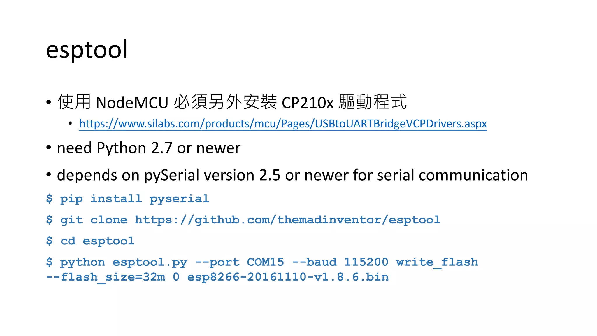 esptool
• 使用 NodeMCU 必須另外安裝 CP210x 驅動程式
• https://www.silabs.com/products/mcu/Pages/USBtoUARTBridgeVCPDrivers.aspx
• need Python 2.7 or newer
• depends on pySerial version 2.5 or newer for serial communication
$ pip install pyserial
$ git clone https://github.com/themadinventor/esptool
$ cd esptool
$ python esptool.py --port COM15 --baud 115200 write_flash
--flash_size=32m 0 esp8266-20161110-v1.8.6.bin
 