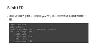 Blink LED
• 測試外接LED (LED 正極接在 pin D2), 底下的程式碼能讓LED閃爍十
遍
import machine
import time
ledD2 = machine.Pin(4, machine.Pin.OUT)
for i in range(10):
ledD2.high()
time.sleep(0.5)
ledD2.low()
time.sleep(0.5)
 