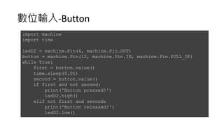數位輸入-Button
import machine
import time
ledD2 = machine.Pin(4, machine.Pin.OUT)
button = machine.Pin(12, machine.Pin.IN, machine.Pin.PULL_UP)
while True:
first = button.value()
time.sleep(0.01)
second = button.value()
if first and not second:
print('Button pressed!')
ledD2.high()
elif not first and second:
print('Button released!')
ledD2.low()
 