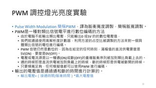 PWM 調控燈光亮度實驗
• Pulse Width Modulation 簡稱PWM，譯為脈衝寬度調製，簡稱脈寬調製。
• PWM是一種對類比信號電平進行數位編碼的方法
• 由於電腦不能輸出類比電壓，只能輸出0 或5V 的的數位電壓值，
• 我們就通過使用高解析度計數器，利用方波的占空比被調製的方法來對一個具
體類比信號的電位進行編碼。
• PWM 信號仍然是數位的，因為在給定的任何時刻，滿幅值的直流供電要麼是
5V(ON)，要麼是0V(OFF)。
• 電壓或電流源是以一種通(ON)或斷(OFF)的重複脈衝序列被加到類比負載上去的。
• 通的時候即是直流供電被加到負載上的時候，斷的時候即是供電被斷開的時候。
• 只要頻寬足夠，任何模擬值都可以使用PWM 進行編碼。
• 輸出的電壓值是通過通和斷的時間進行計算的。
• 輸出電壓=（接通時間/脈衝時間）*最大電壓值
18
 