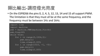 類比輸出-調控燈光亮度
• On the ESP8266 the pins 0, 2, 4, 5, 12, 13, 14 and 15 all support PWM.
The limitation is that they must all be at the same frequency, and the
frequency must be between 1Hz and 1kHz.
import time
import machine
pwm = machine.PWM(machine.Pin(4))
pwm.freq(60)
while True:
for i in range(0,1024,5):
pwm.duty(i)
time.sleep(0.005)
for i in range(1023, -1, -5):
pwm.duty(i)
time.sleep(0.005)
 