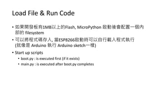 Load File & Run Code
• 如果開發板有1MB以上的Flash, MicroPython 啟動後會配置一個內
部的 filesystem
• 可以將程式碼存入, 當ESP8266啟動時可以自行載入程式執行
(就像是 Arduino 執行 Arduino sketch一樣)
• Start up scripts
• boot.py : is executed first (if it exists)
• main.py : is executed after boot.py completes
 