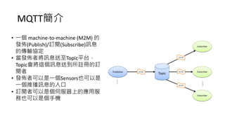 MQTT簡介
• 一個 machine-to-machine (M2M) 的
發佈(Publish)/訂閱(Subscribe)訊息
的傳輸協定
• 當發佈者將訊息送至Topic平台，
Topic會將這個訊息送到所註冊的訂
閱者
• 發佈者可以是一個Sensors也可以是
一個推播訊息的入口
• 訂閱者可以是個伺服器上的應用服
務也可以是個手機
 