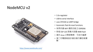 NodeMCU v2
• 3.3v regulator
• USB to serial interface
• uses CP2102 as UART bridge
• Automatic flash & reset functions
• 採用內建 WiFi 通訊功能之 ESP8266
• 新板 ESP-12E 具備大容量 4MB Flash
• 基於 eLua 之開源專案、可自行編譯
• 第二代電路板設計適合進行麵包板實
驗
https://www.seeedstudio.com/
 
