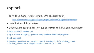 esptool
• 使用 NodeMCU 必須另外安裝 CP210x 驅動程式
• https://www.silabs.com/products/mcu/Pages/USBtoUARTBridgeVCPDrivers.aspx
• need Python 2.7 or newer
• depends on pySerial version 2.5 or newer for serial communication
$ pip install pyserial
$ git clone https://github.com/themadinventor/esptool
$ cd esptool
$ python esptool.py --port COM15 --baud 115200 write_flash
--flash_size=32m 0 esp8266-20161110-v1.8.6.bin
 