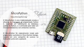 MicroPython
O MicroPython é uma implementação enxuta e
eficiente da linguagem de programação Python
3, incluindo um subconjunto da biblioteca
padrão do Python, e é otimizada para rodar em
microcontroladores e em ambientes restritos.
O MicroPython foi originalmente criado pelo
programador australiano e físico Damien George,
lançado em uma campanha de sucesso no
Kickstarter junto com a pyboard.
https://micropython.org/
 