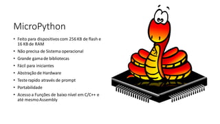 MicroPython
• Feito para dispositivos com 256 KB de flash e
16 KB de RAM
• Não precisa de Sistema operacional
• Grande gama de bibliotecas
• Fácil para iniciantes
• Abstração de Hardware
• Teste rapido através de prompt
• Portabilidade
• Acesso a Funções de baixo nível em C/C++ e
até mesmoAssembly
 