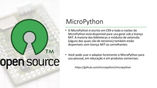 MicroPython
• O MicroPython é escrito em C99 e todo o núcleo do
MicroPython está disponível para uso geral sob a licença
MIT. A maioria das bibliotecas e módulos de extensão
(alguns dos quais são de terceiros) também estão
disponíveis com licença MIT ou semelhantes.
• Você pode usar e adaptar livremente o MicroPython para
uso pessoal, em educação e em produtos comerciais.
https://github.com/micropython/micropython
 