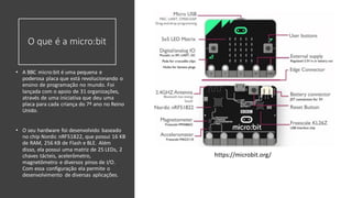 O que é a micro:bit
• A BBC micro:bit é uma pequena e
poderosa placa que está revolucionando o
ensino de programação no mundo. Foi
lançada com o apoio de 31 organizações,
através de uma iniciativa que deu uma
placa para cada criança do 7º ano no Reino
Unido.
• O seu hardware foi desenvolvido baseado
no chip Nordic nRF51822, que possui 16 KB
de RAM, 256 KB de Flash e BLE. Além
disso, ela possui uma matriz de 25 LEDs, 2
chaves tácteis, acelerômetro,
magnetômetro e diversos pinos de I/O.
Com essa configuração ela permite o
desenvolvimento de diversas aplicações.
https://microbit.org/
 