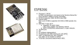 ESP8266
● Processor: L106 32-
bit RISC microprocessor core based on the Tensilica Xtensa Dia
mond Standard 106Micro running at 80 MHz†
● 64 KiB of instruction RAM, 96 KiB of data RAM
● External QSPI
flash: up to 16 MiB is supported (512 KiB to 4 MiB typically inclu
ded)
● IEEE 802.11 b/g/n Wi-Fi
● Integrated TR switch, balun,
LNA, power amplifier and matching network
● WEP or WPA/WPA2 authentication, or open networks
● 16 GPIO pins
● SPI
● I²C (software implementation)
● I²S interfaces with DMA (sharing pins with GPIO)
● UART on dedicated pins, plus a transmit-
only UART can be enabled on GPIO2
● 10-bit ADC (successive approximation ADC)
 