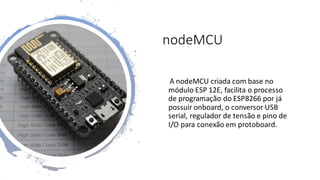 nodeMCU
A nodeMCU criada com base no
módulo ESP 12E, facilita o processo
de programação do ESP8266 por já
possuir onboard, o conversor USB
serial, regulador de tensão e pino de
I/O para conexão em protoboard.
 