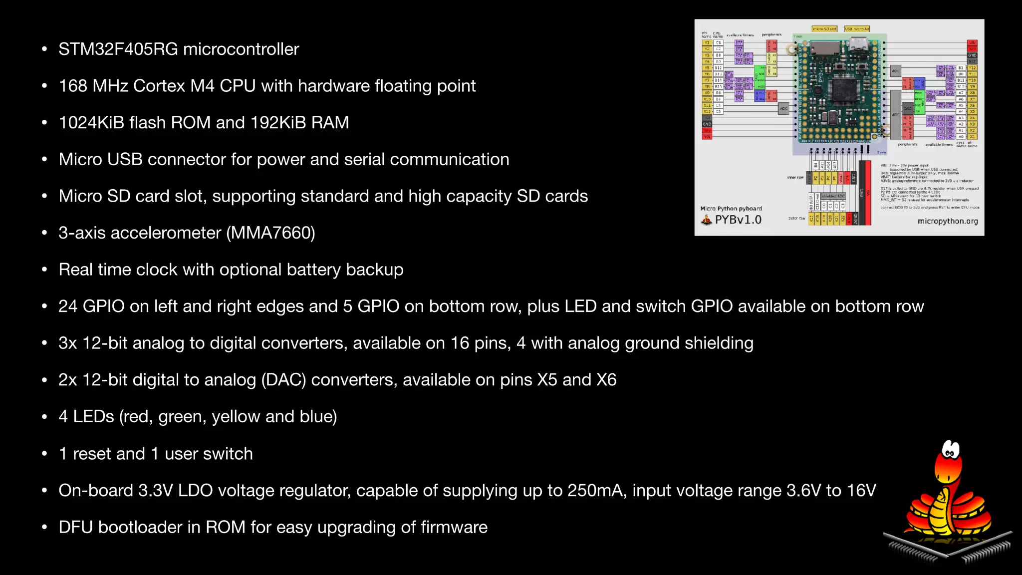 • STM32F405RG microcontroller

• 168 MHz Cortex M4 CPU with hardware ﬂoating point

• 1024KiB ﬂash ROM and 192KiB RAM

• Micro USB connector for power and serial communication

• Micro SD card slot, supporting standard and high capacity SD cards

• 3-axis accelerometer (MMA7660)

• Real time clock with optional battery backup

• 24 GPIO on left and right edges and 5 GPIO on bottom row, plus LED and switch GPIO available on bottom row

• 3x 12-bit analog to digital converters, available on 16 pins, 4 with analog ground shielding

• 2x 12-bit digital to analog (DAC) converters, available on pins X5 and X6

• 4 LEDs (red, green, yellow and blue)

• 1 reset and 1 user switch

• On-board 3.3V LDO voltage regulator, capable of supplying up to 250mA, input voltage range 3.6V to 16V

• DFU bootloader in ROM for easy upgrading of ﬁrmware
 
