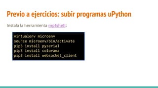 Previo a ejercicios: subir programas uPython
Instala la herramienta mpfshell:
virtualenv microenv
source microenv/bin/activate
pip3 install pyserial
pip3 install colorama
pip3 install websocket_client
 