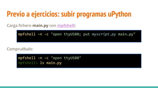 Previo a ejercicios: subir programas uPython
Carga fichero main.py con mpfshell:
Compruébalo:
mpfshell -n -c "open ttyUSB0; put myscript.py main.py"
mpfshell -n -c "open ttyUSB0"
mpfshell> ls main.py
 