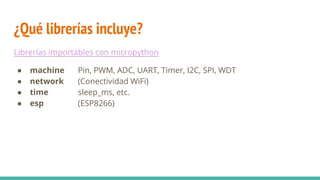 ¿Qué librerías incluye?
Librerías importables con micropython
● machine Pin, PWM, ADC, UART, Timer, I2C, SPI, WDT
● network (Conectividad WiFi)
● time sleep_ms, etc.
● esp (ESP8266)
 