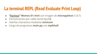 La terminal REPL (Read Evaluate Print Loop)
● “Flashear” Wemos D1 mini con imagen de micropython (1.8.7)
● Comunicación por cable serial ttyUSB
● Interfaz interactiva mediante minicom
● Carga de programas main.py con mpfshell
 
