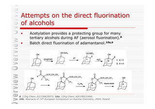 Attempts on the direct fluorination
 of alcohols
 •      Acetylation provides a protecting group for many
        tertiary alcohols during AF (aerosol fluorination).9
 •      Batch direct fluorination of adamantanol.10a,b




                                                 F2/N2                  NaOH/EtOH




9. J.Org.Chem.,61(1996)5073; 10a. J.Org.Chem.,60(1995)1999;
10b. Abstracts of 14th European Symposium on fluorine Chemistry, 2004, Poland
 