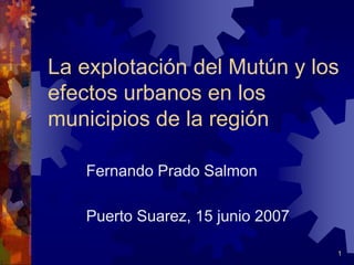 La explotación del Mutún y los 
efectos urbanos en los 
municipios de la región 
1 
Fernando Prado Salmon 
Puerto Suarez, 15 junio 2007 
 